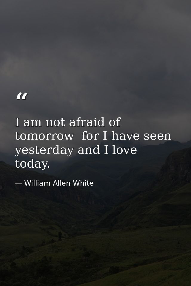 I am not afraid of tomorrow  for I have seen yesterday and I love today. — William Allen White