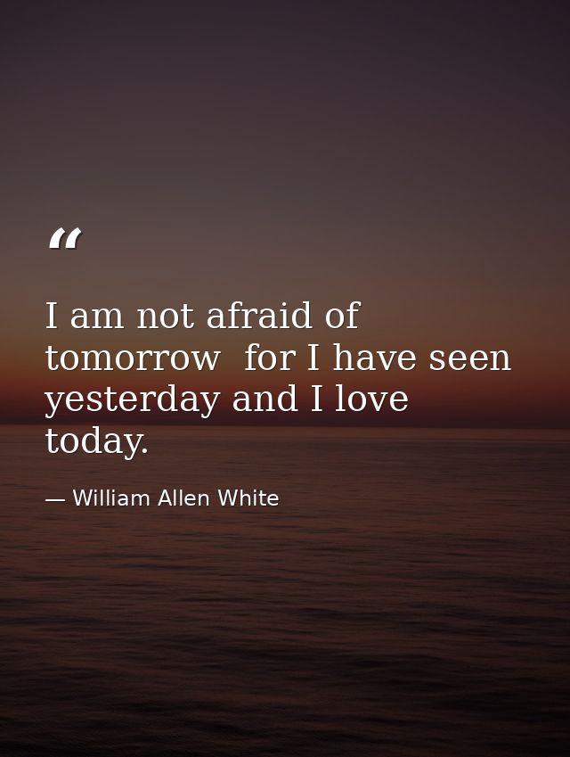 I am not afraid of tomorrow  for I have seen yesterday and I love today. — William Allen White