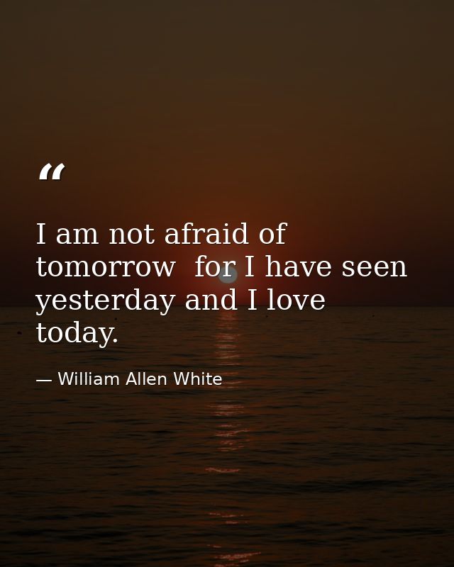 I am not afraid of tomorrow  for I have seen yesterday and I love today. — William Allen White