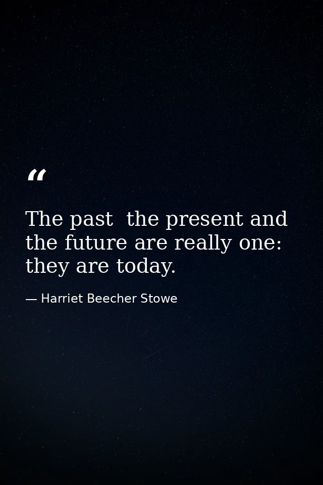 The past  the present and the future are really one: they are today. — Harriet Beecher Stowe