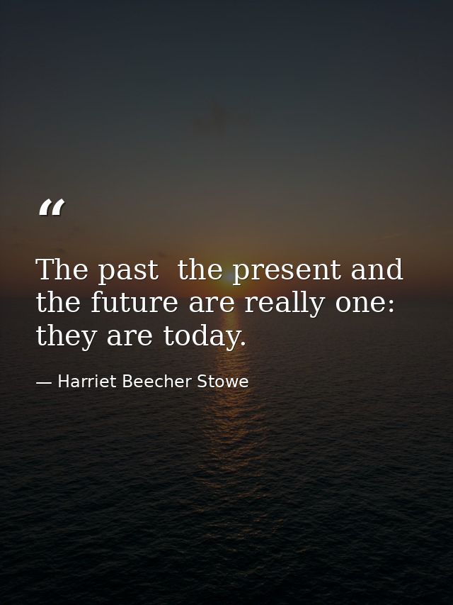 The past  the present and the future are really one: they are today. — Harriet Beecher Stowe