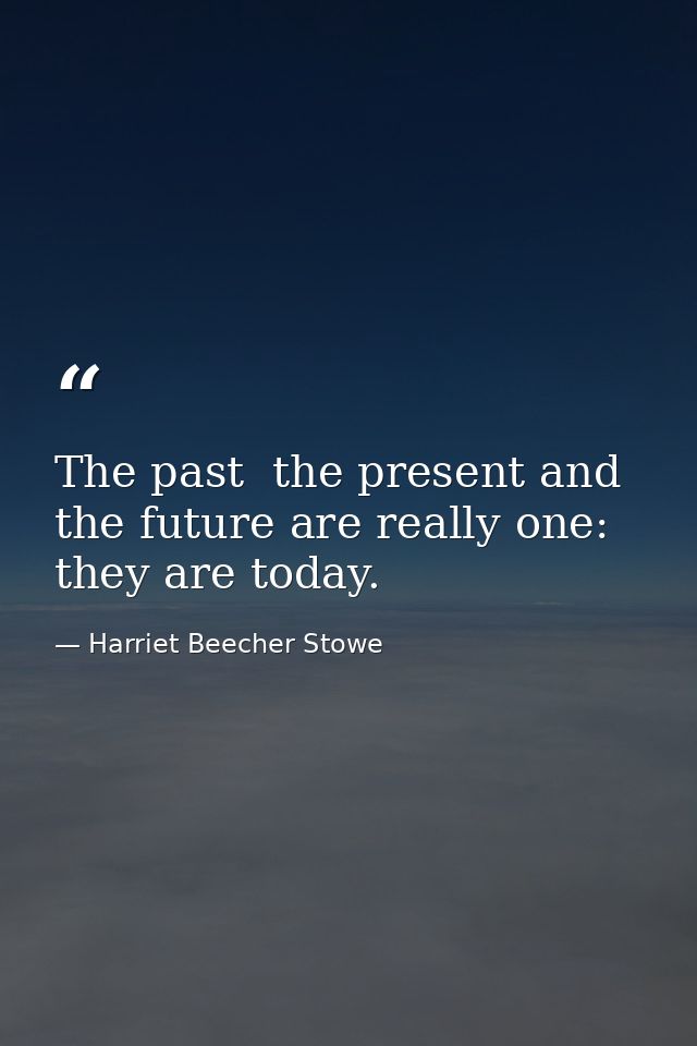 The past  the present and the future are really one: they are today. — Harriet Beecher Stowe