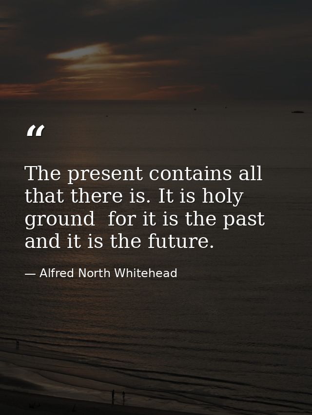 The present contains all that there is. It is holy ground  for it is the past  and it is the future. — Alfred North Whitehead