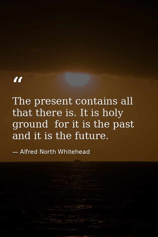 The present contains all that there is. It is holy ground  for it is the past  and it is the future. — Alfred North Whitehead