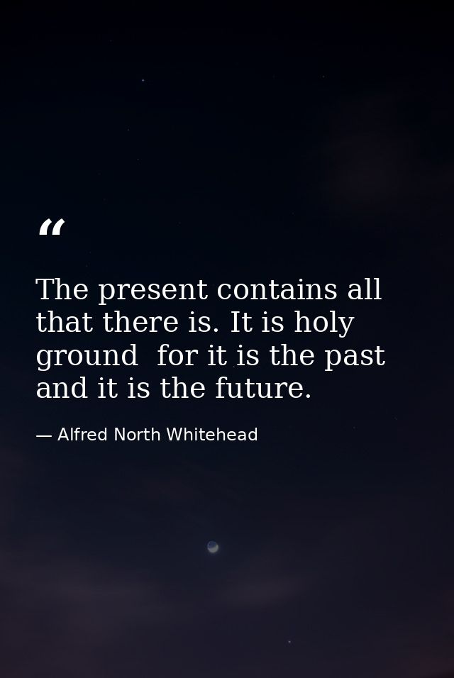 The present contains all that there is. It is holy ground  for it is the past  and it is the future. — Alfred North Whitehead