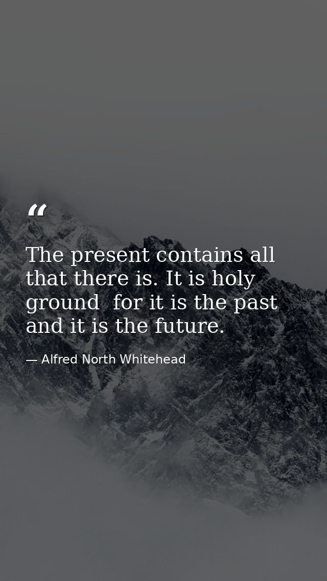 The present contains all that there is. It is holy ground  for it is the past  and it is the future. — Alfred North Whitehead