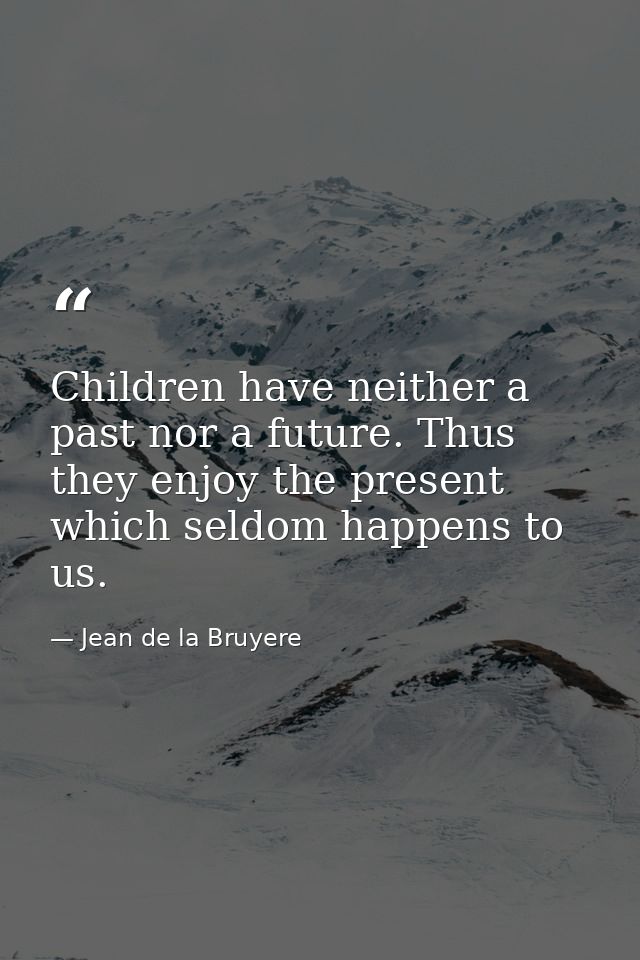 Children have neither a past nor a future. Thus they enjoy the present  which seldom happens to us. — Jean de la Bruyere