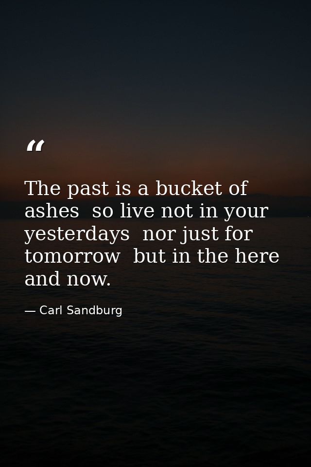 The past is a bucket of ashes  so live not in your yesterdays  nor just for tomorrow  but in the here and now. — Carl Sandburg