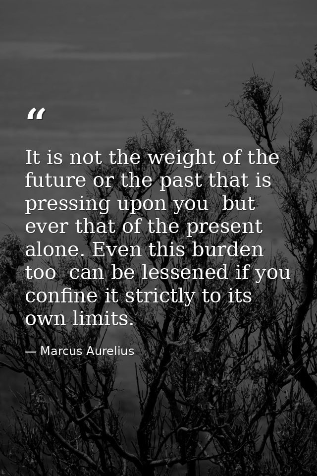 It is not the weight of the future or the past that is pressing upon you  but ever that of the present alone. Even this  — Marcus Aurelius