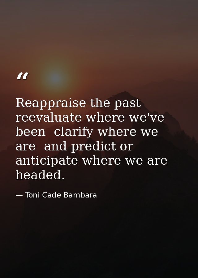 Reappraise the past  reevaluate where we've been  clarify where we are  and predict or anticipate where we are headed. — Toni Cade Bambara