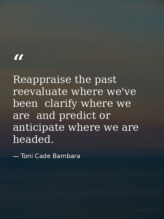 Reappraise the past  reevaluate where we've been  clarify where we are  and predict or anticipate where we are headed. — Toni Cade Bambara