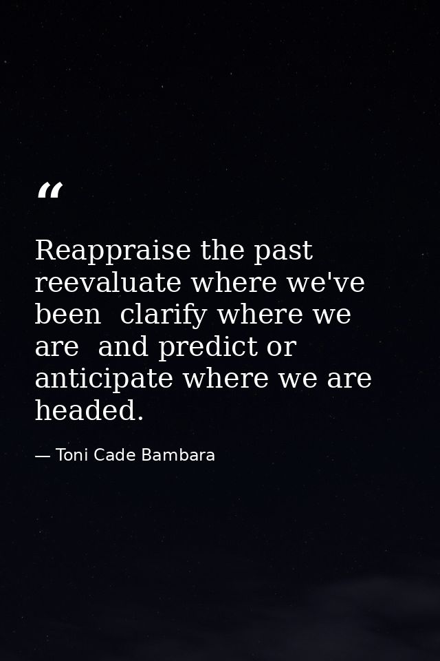 Reappraise the past  reevaluate where we've been  clarify where we are  and predict or anticipate where we are headed. — Toni Cade Bambara