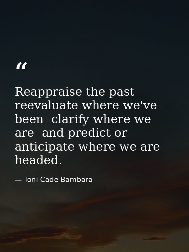 Reappraise the past  reevaluate where we've been  clarify where we are  and predict or anticipate where we are headed. — Toni Cade Bambara