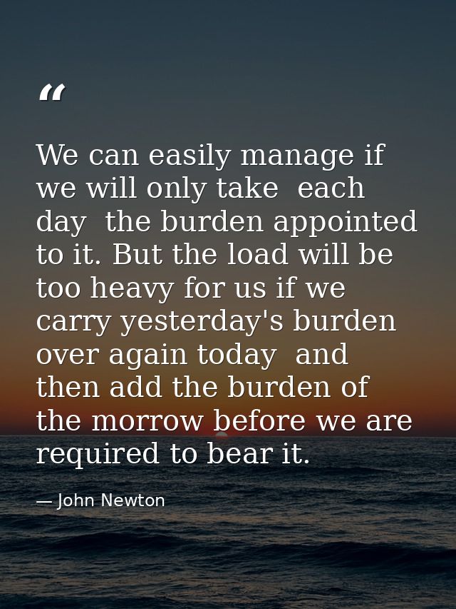 We can easily manage if we will only take  each day  the burden appointed to it. But the load will be too heavy for us i — John Newton