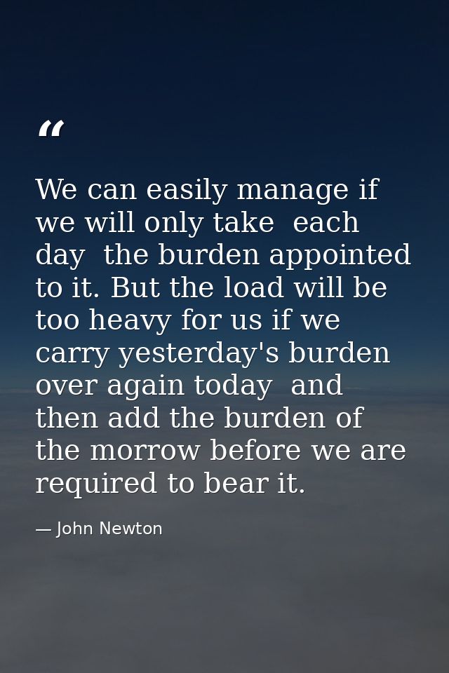 We can easily manage if we will only take  each day  the burden appointed to it. But the load will be too heavy for us i — John Newton