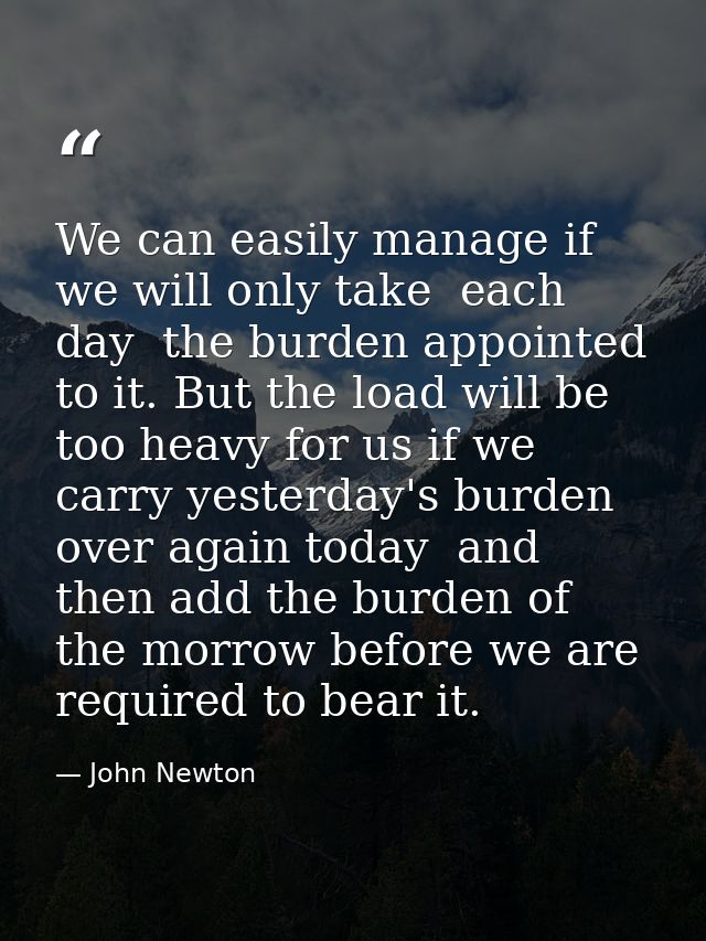 We can easily manage if we will only take  each day  the burden appointed to it. But the load will be too heavy for us i — John Newton