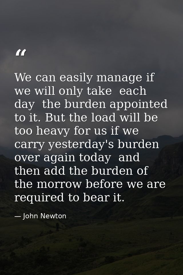 We can easily manage if we will only take  each day  the burden appointed to it. But the load will be too heavy for us i — John Newton