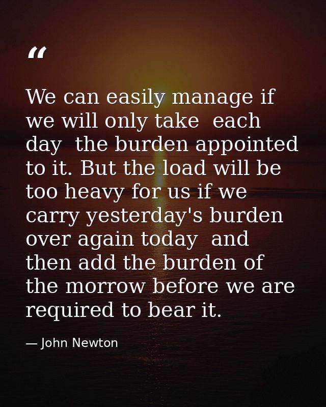 We can easily manage if we will only take  each day  the burden appointed to it. But the load will be too heavy for us i — John Newton
