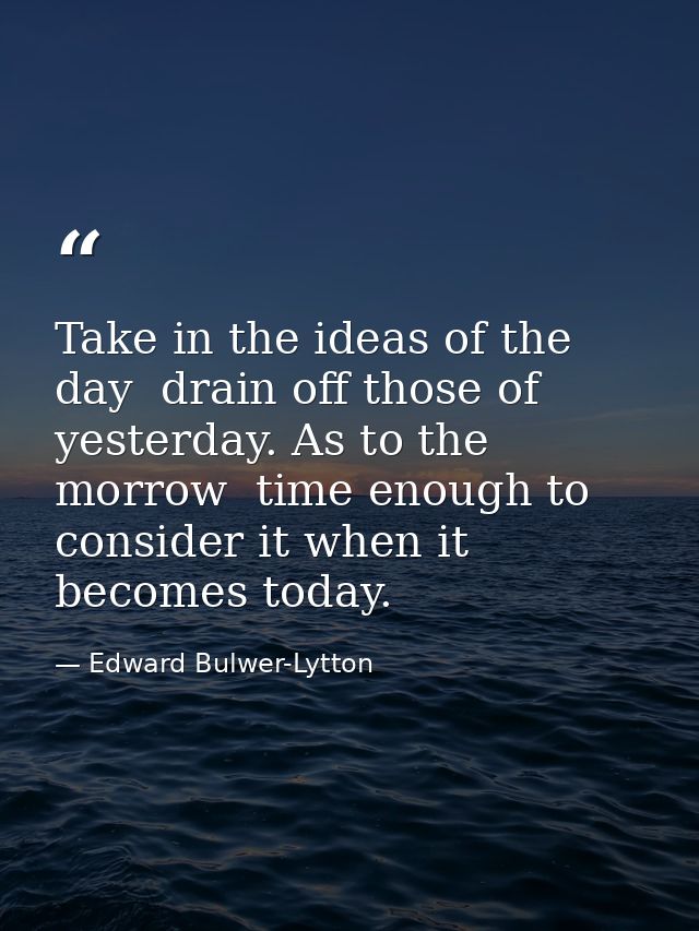 Take in the ideas of the day  drain off those of yesterday. As to the morrow  time enough to consider it when it becomes — Edward Bulwer-Lytton