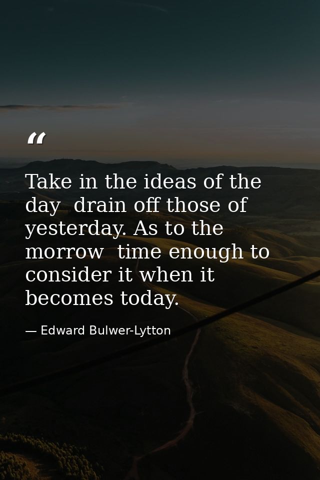 Take in the ideas of the day  drain off those of yesterday. As to the morrow  time enough to consider it when it becomes — Edward Bulwer-Lytton