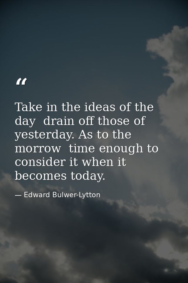 Take in the ideas of the day  drain off those of yesterday. As to the morrow  time enough to consider it when it becomes — Edward Bulwer-Lytton