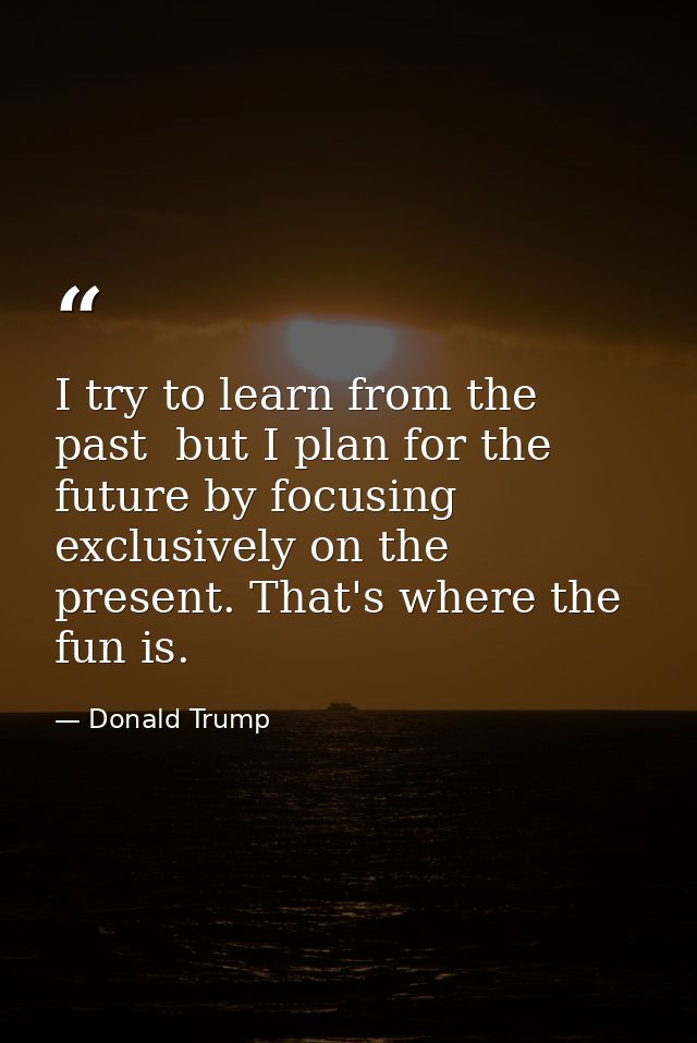 I try to learn from the past  but I plan for the future by focusing exclusively on the present. That's where the fun is. — Donald Trump