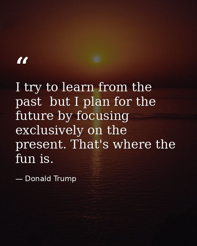 I try to learn from the past  but I plan for the future by focusing exclusively on the present. That's where the fun is. — Donald Trump