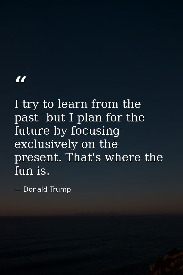I try to learn from the past  but I plan for the future by focusing exclusively on the present. That's where the fun is. — Donald Trump