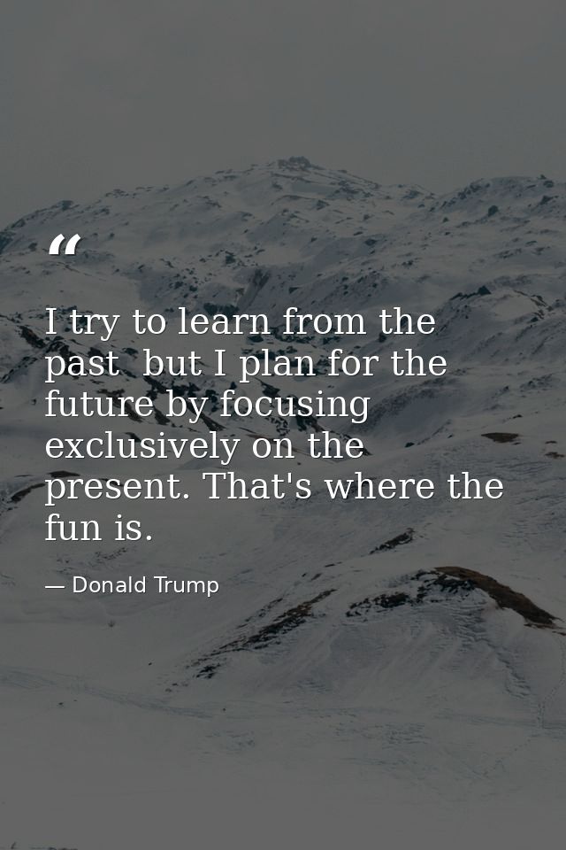 I try to learn from the past  but I plan for the future by focusing exclusively on the present. That's where the fun is. — Donald Trump
