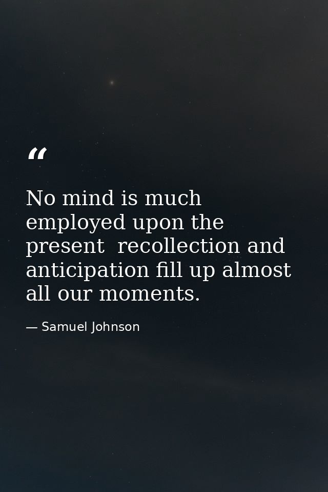 No mind is much employed upon the present  recollection and anticipation fill up almost all our moments. — Samuel Johnson