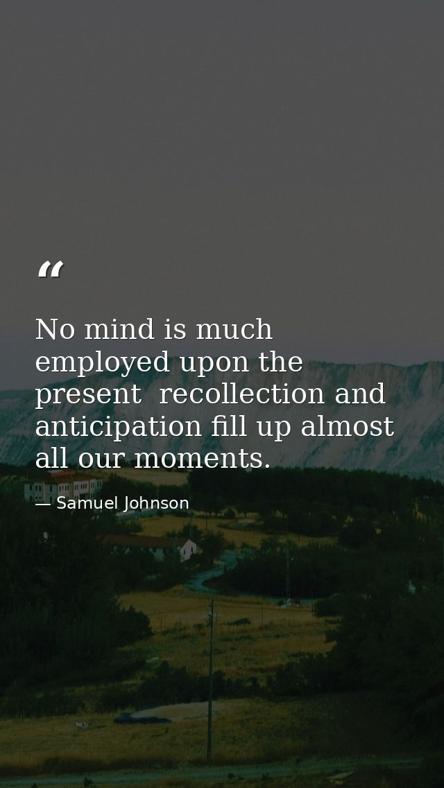 No mind is much employed upon the present  recollection and anticipation fill up almost all our moments. — Samuel Johnson