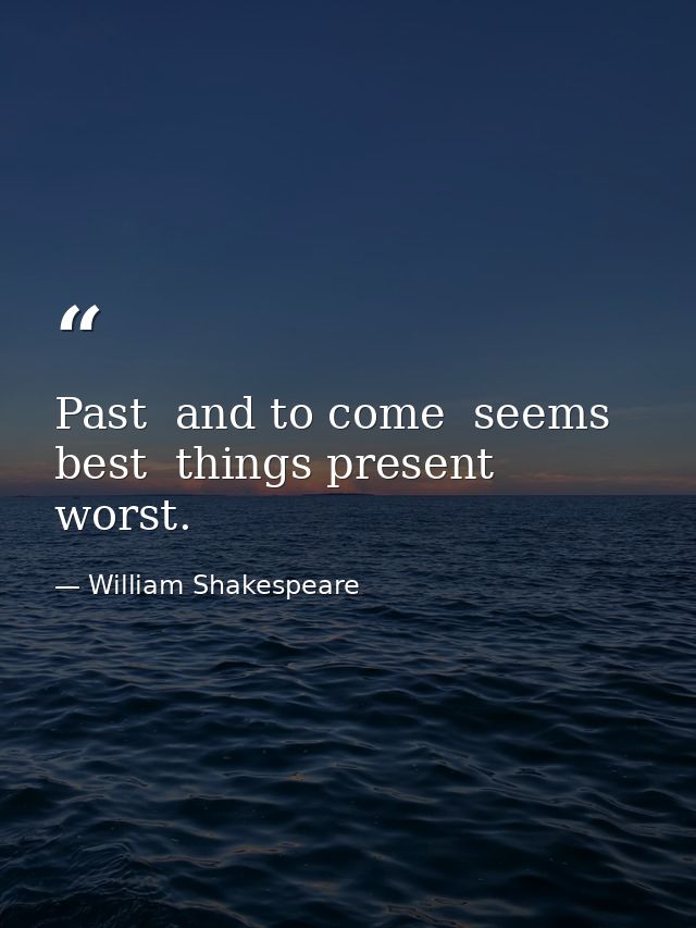 Past  and to come  seems best  things present  worst. — William Shakespeare