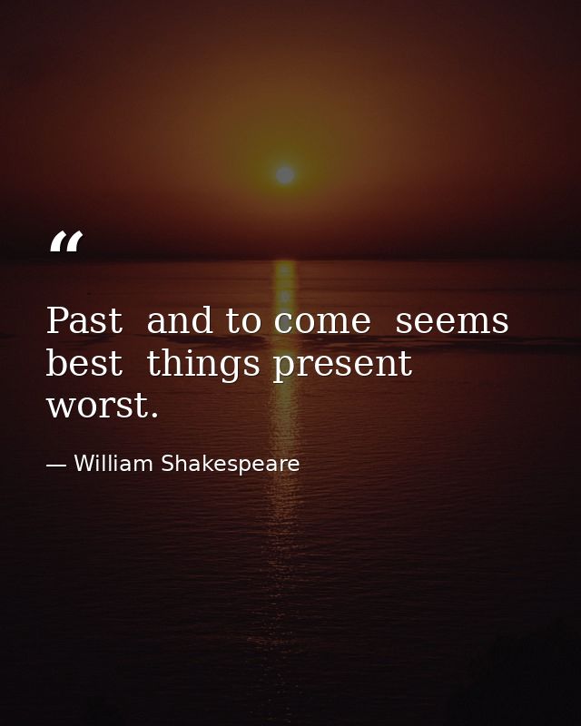 Past  and to come  seems best  things present  worst. — William Shakespeare