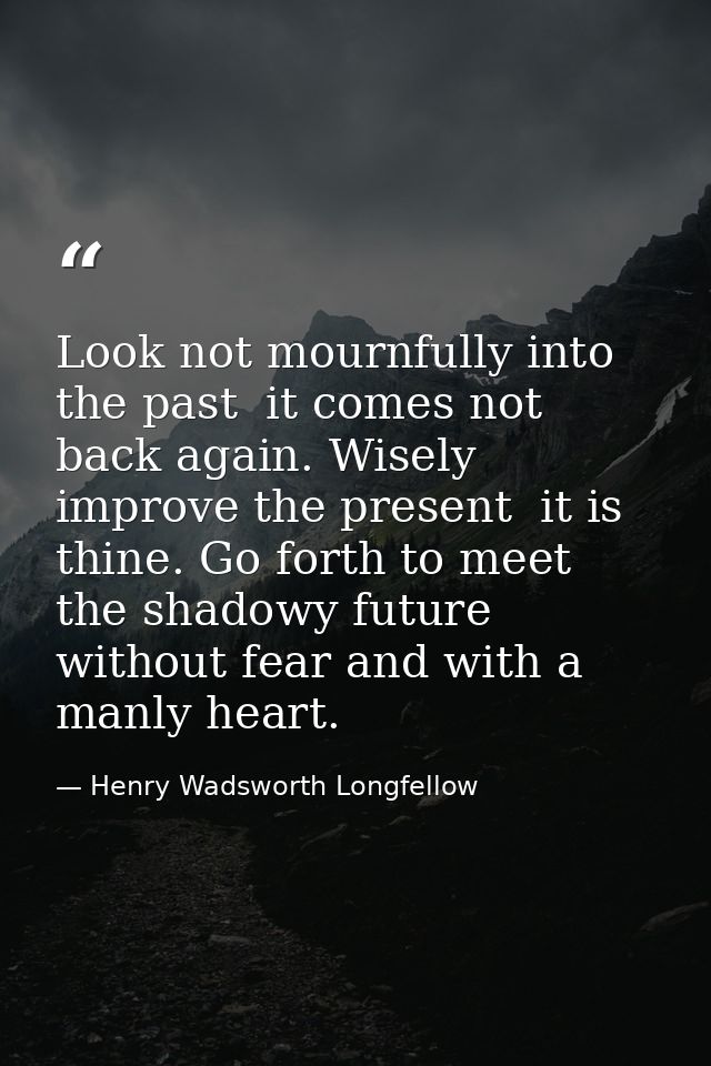 Look not mournfully into the past  it comes not back again. Wisely improve the present  it is thine. Go forth to meet th — Henry Wadsworth Longfellow