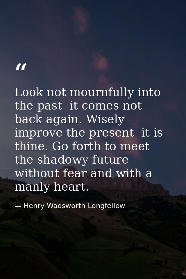 Look not mournfully into the past  it comes not back again. Wisely improve the present  it is thine. Go forth to meet th — Henry Wadsworth Longfellow