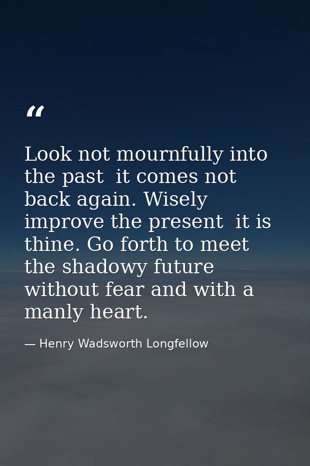 Look not mournfully into the past  it comes not back again. Wisely improve the present  it is thine. Go forth to meet th — Henry Wadsworth Longfellow
