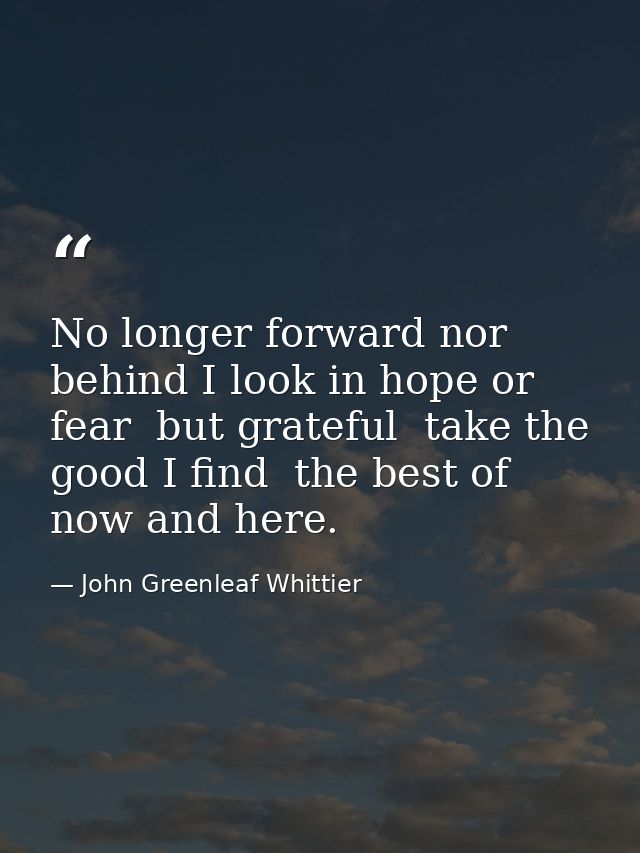 No longer forward nor behind I look in hope or fear  but grateful  take the good I find  the best of now and here. — John Greenleaf Whittier