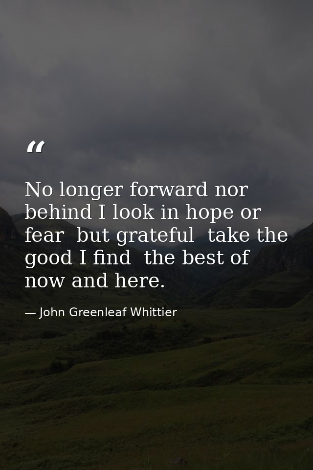 No longer forward nor behind I look in hope or fear  but grateful  take the good I find  the best of now and here. — John Greenleaf Whittier