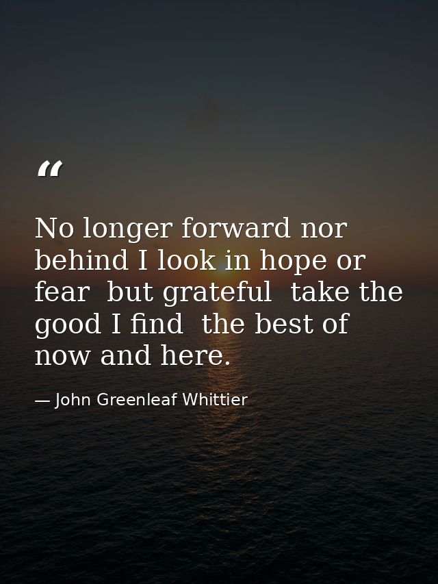 No longer forward nor behind I look in hope or fear  but grateful  take the good I find  the best of now and here. — John Greenleaf Whittier