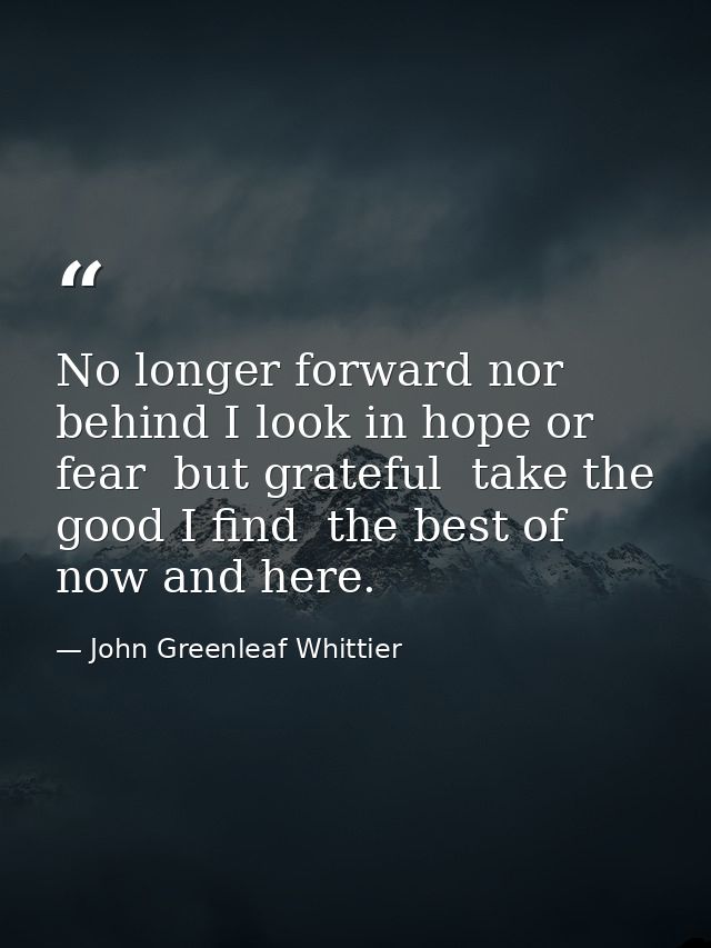No longer forward nor behind I look in hope or fear  but grateful  take the good I find  the best of now and here. — John Greenleaf Whittier