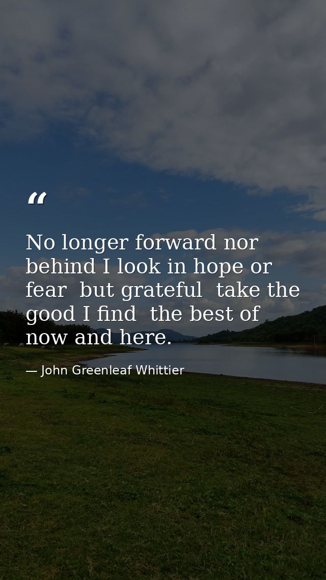 No longer forward nor behind I look in hope or fear  but grateful  take the good I find  the best of now and here. — John Greenleaf Whittier