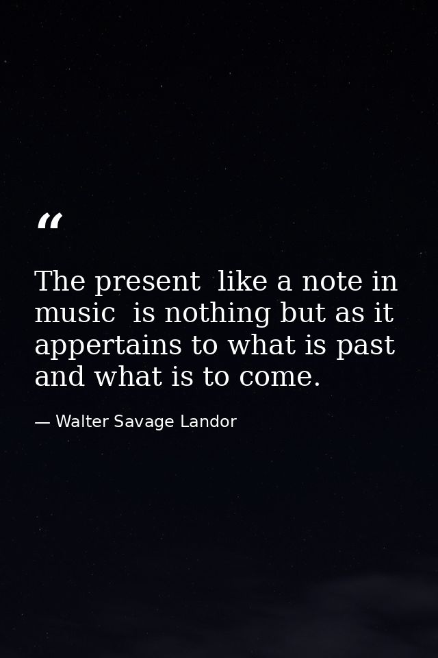 The present  like a note in music  is nothing but as it appertains to what is past and what is to come. — Walter Savage Landor
