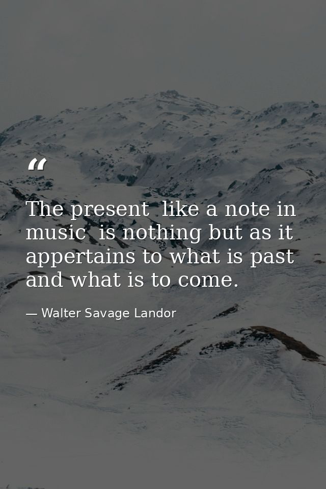 The present  like a note in music  is nothing but as it appertains to what is past and what is to come. — Walter Savage Landor