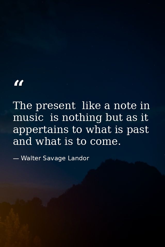 The present  like a note in music  is nothing but as it appertains to what is past and what is to come. — Walter Savage Landor