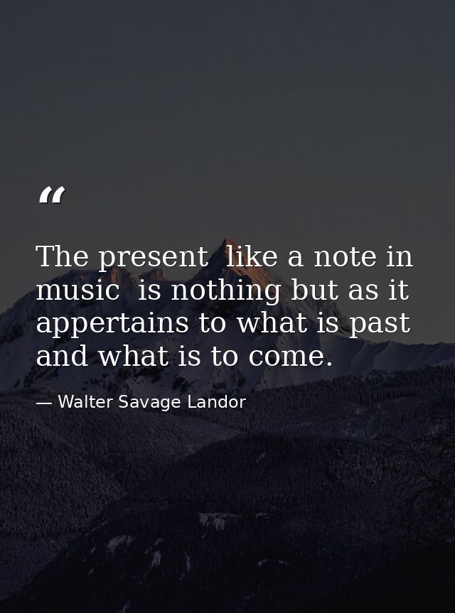 The present  like a note in music  is nothing but as it appertains to what is past and what is to come. — Walter Savage Landor