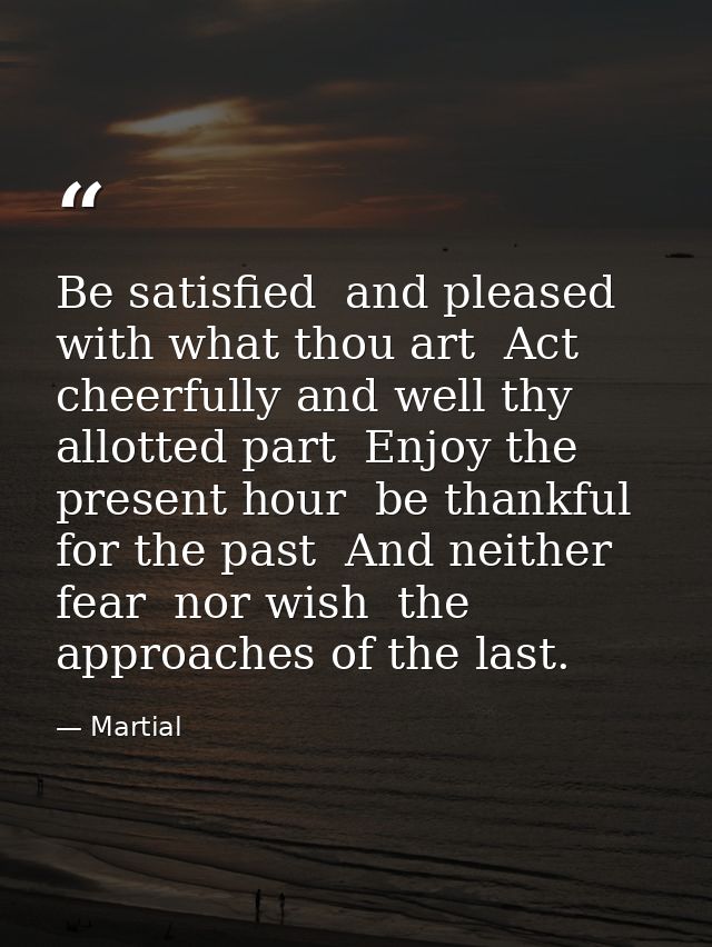 Be satisfied  and pleased with what thou art  Act cheerfully and well thy allotted part  Enjoy the present hour  be than — Martial