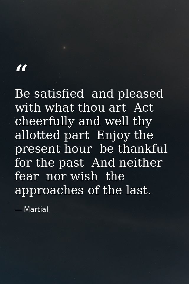 Be satisfied  and pleased with what thou art  Act cheerfully and well thy allotted part  Enjoy the present hour  be than — Martial
