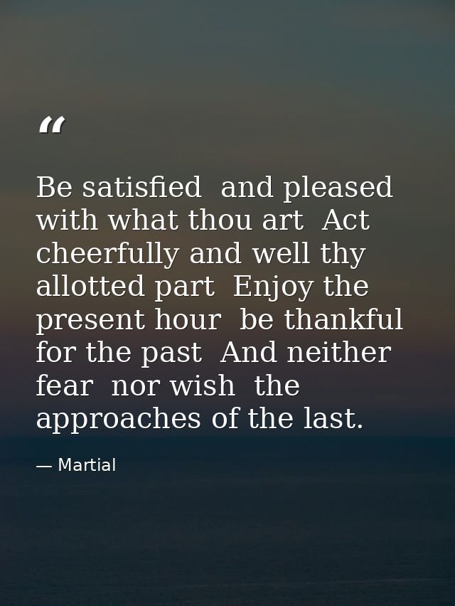 Be satisfied  and pleased with what thou art  Act cheerfully and well thy allotted part  Enjoy the present hour  be than — Martial