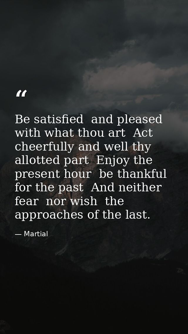 Be satisfied  and pleased with what thou art  Act cheerfully and well thy allotted part  Enjoy the present hour  be than — Martial