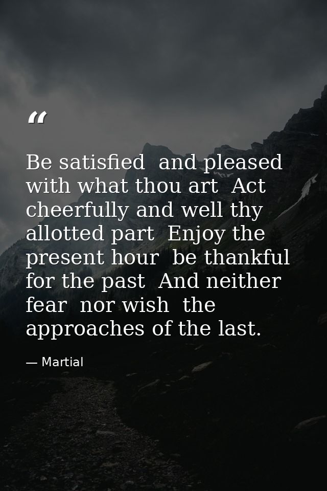 Be satisfied  and pleased with what thou art  Act cheerfully and well thy allotted part  Enjoy the present hour  be than — Martial
